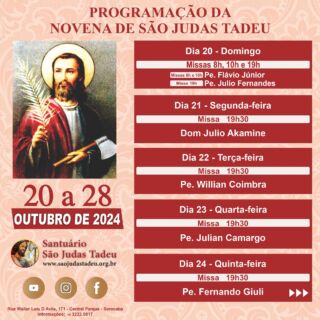 Novena em honra a São Judas Tadeu

O Santuário São Judas Tadeu convida todos os devotos para participar da novena em honra a São Judas Tadeu de 20 a 28 de outubro de 2024. Muitas bênçãos serão derramadas.

* CONVIDE SEUS AMIGOS E FAMILIARES! *

Todos os dias teremos a benção de Artigos Religiosos e Quermesse. Sua presença é muito importante!

Ajude-nos a evangelizar através das redes sociais, compartilhem.

Convidamos a todos os internautas a participarem de todas as Celebrações Eucarística pela internet, que terá transmissão ao vivo pelo nosso canal no Youtube!!

Inscreva-se no nosso Canal
youtube.com/@SaoJudasTadeuSantuario

Confira a programação de missas da Novena de São Judas Tadeu!
Participe! Jesus espera por você!

Dia 20 - Domingo
Missas - 8h e 10h 
• Pe.Flávio Júnior
Missa - 19h
• Pe. Julio Fernandes

Dia 21 - Segunda-feira
Missa - 19h30
• Dom Júlio Akamine

Dia 22 - Terça-feira
Missa - 19h30
• Pe. Willian Coimbra

Dia 23 - Quarta-feira
Missa - 19h30
• Pe. Julian Camargo

Dia 24 - Quinta-feira
Missa - 19h30
• Pe. Fernando Giuli

Dia 25 - Sexta-feira
Missa - 19h30
• Pe. Fábio Ferreira

Dia 26 - Sábado
Missa - 19h
• Pe. Wilson Roberto

Dia 27 - Domingo
Missas - 8h, 10 e 19h 
• Pe. João Alampe

Dia 28 - Segunda´feira
Missa - 7h
• Flávio  Júnior
Missa - 10h
• Pe. Wilson Bizzoni
Missa - 12h
• Pe. Arari dos Santos Amorim
Missa - 15h
• Pe. Flávio Júnior
Missa - 17h
• Pe. Wilson Bizzoni
Missa - 19h
• Pe. Flávio Júnior

Páginas oficiais do Santuário:
✓ Instagram – https://abre.ai/d6fu
✓ Site Oficial – http://saojudastadeu.org.br/
#rezemosjuntos