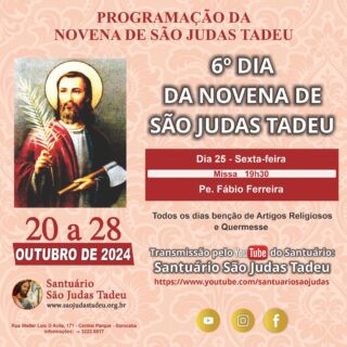 6º dia da Novena de São Judas Tadeu

O Santuário São Judas Tadeu convida todos os devotos para participar nesta sexta-feira do sexto dia da novena em honra a São Judas Tadeu. Muitas bênçãos serão derramadas.

Dia 25 - Sexta-feira
Missa - 19h30
• Pe. Fábio Ferreira

* CONVIDE SEUS AMIGOS E FAMILIARES! *

Todos os dias teremos a benção de Artigos Religiosos e Quermesse. Sua presença é muito importante!

Ajude-nos a evangelizar através das redes sociais, compartilhem.

Convidamos a todos os internautas a participarem de todas as Celebrações Eucarística pela internet, que terá transmissão ao vivo pelo nosso canal no Youtube!!

Inscreva-se no nosso Canal
youtube.com/@SaoJudasTadeuSantuario

Confira a programação de missas da Novena de São Judas Tadeu!
Participe! Jesus espera por você!

Dia 26 - Sábado
Missa - 19h
• Pe. Wilson Roberto

Dia 27 - Domingo
Missas - 8h, 10 e 19h 
• Pe. João Alampe

Dia 28 - Segunda´feira
Missa - 7h
• Flávio  Júnior
Missa - 10h
• Pe. Wilson Bizzoni
Missa - 12h
• Pe. Arari dos Santos Amorim
Missa - 15h
• Pe. Flávio Júnior
Missa - 17h
• Pe. Wilson Bizzoni
Missa - 19h
• Pe. Flávio Júnior

Páginas oficiais do Santuário:
✓ Instagram – https://abre.ai/d6fu
✓ Site Oficial – http://saojudastadeu.org.br/
#rezemosjuntos